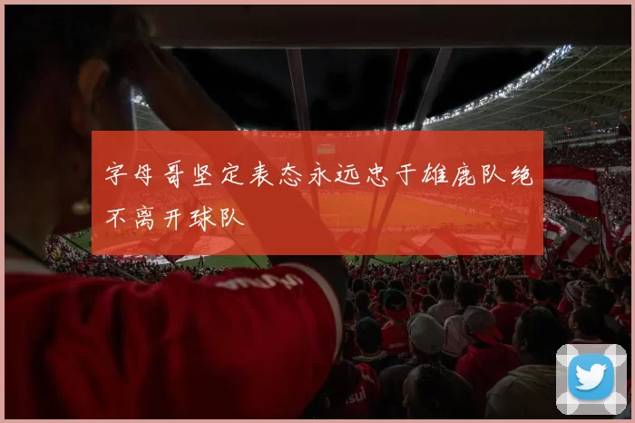 字母哥坚定表态永远忠于雄鹿队绝不离开球队