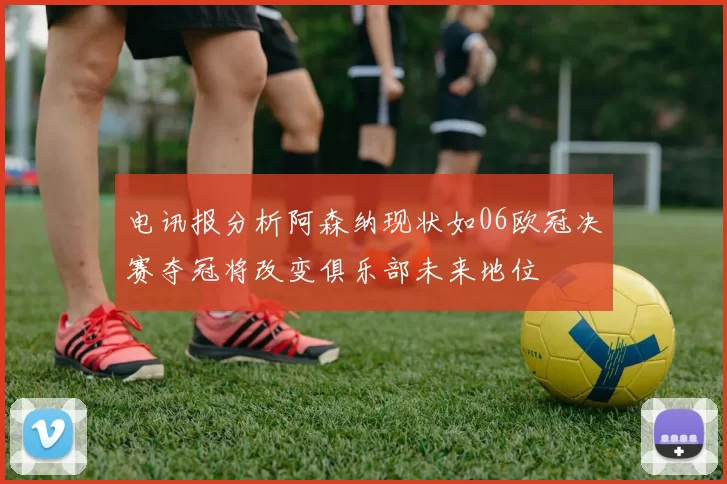 电讯报分析阿森纳现状如06欧冠决赛夺冠将改变俱乐部未来地位
