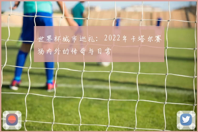 世界杯城市巡礼:2022年卡塔尔赛场内外的传奇与日常