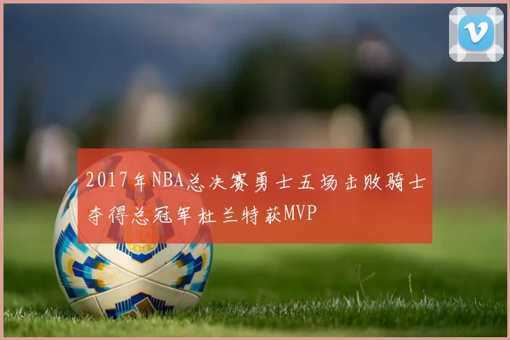 2017年NBA总决赛勇士五场击败骑士夺得总冠军杜兰特获MVP