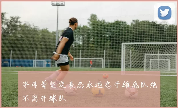 字母哥坚定表态永远忠于雄鹿队绝不离开球队