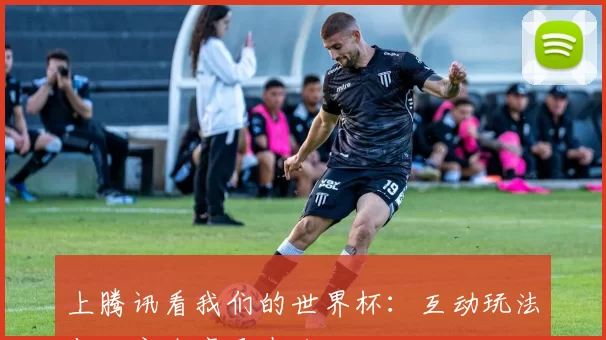 上腾讯看我们的世界杯:互动玩法与独家内容尽在这里