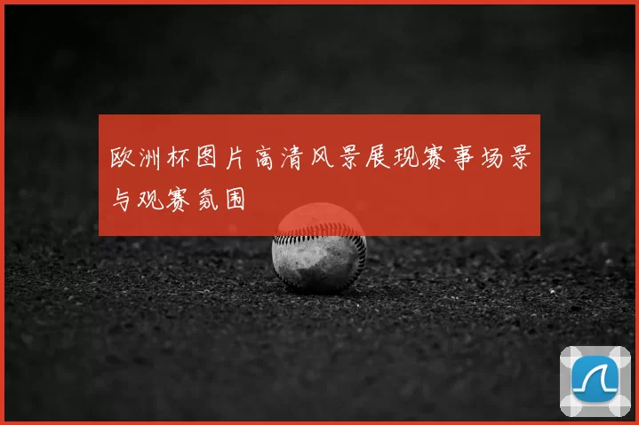 欧洲杯图片高清风景展现赛事场景与观赛氛围