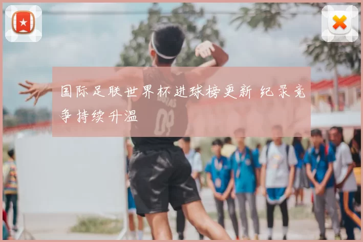 国际足联世界杯进球榜更新 纪录竞争持续升温