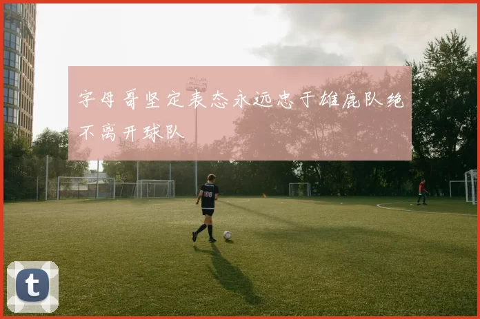 字母哥坚定表态永远忠于雄鹿队绝不离开球队