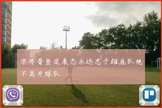 字母哥坚定表态永远忠于雄鹿队绝不离开球队