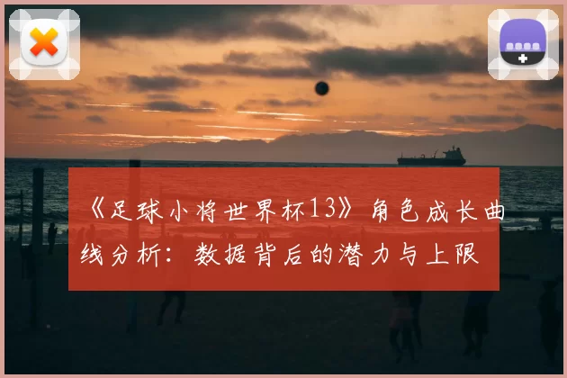 《足球小将世界杯13》角色成长曲线分析:数据背后的潜力与上限