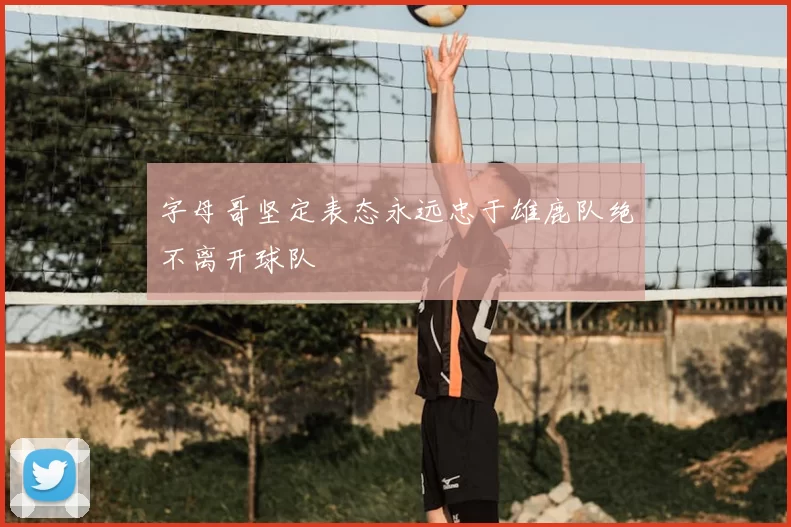 字母哥坚定表态永远忠于雄鹿队绝不离开球队