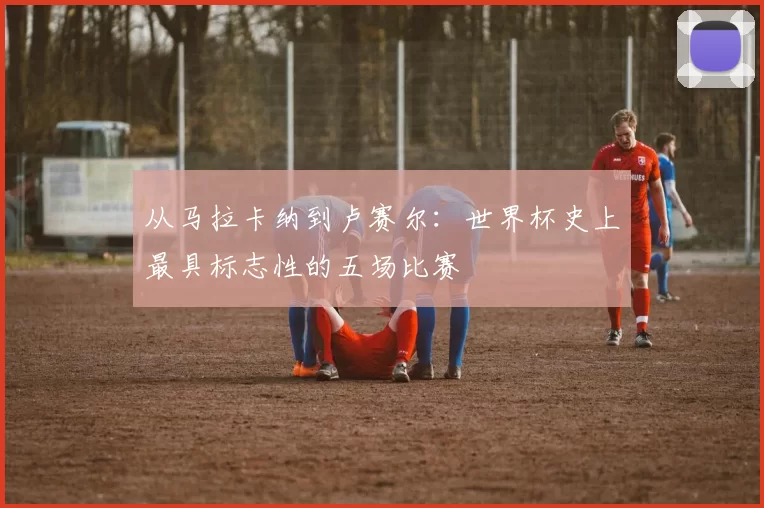 从马拉卡纳到卢赛尔:世界杯史上最具标志性的五场比赛