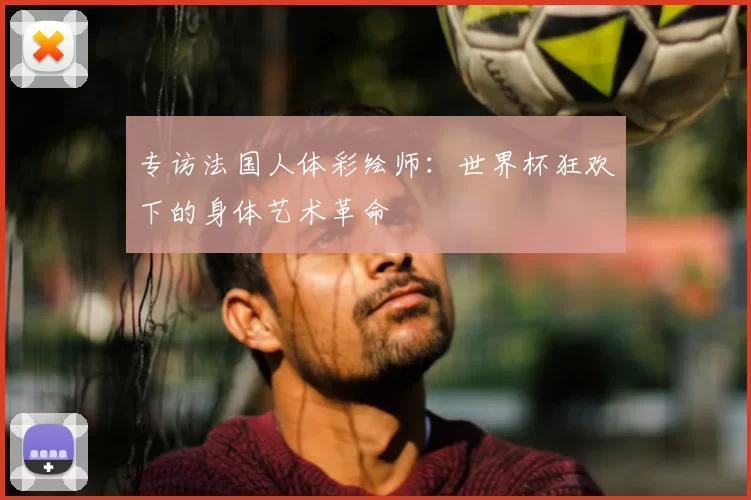 专访法国人体彩绘师:世界杯狂欢下的身体艺术革命