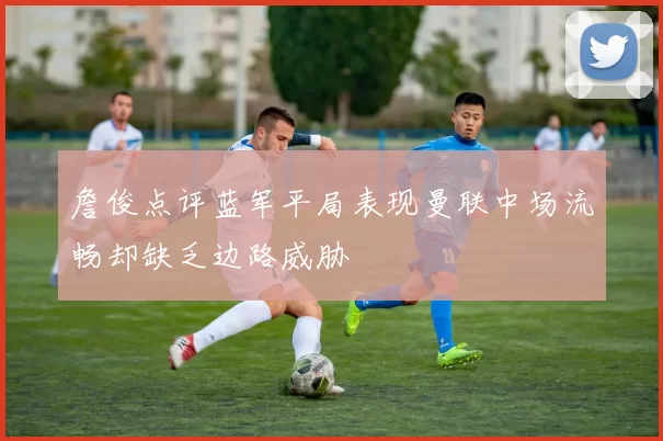 詹俊点评蓝军平局表现曼联中场流畅却缺乏边路威胁