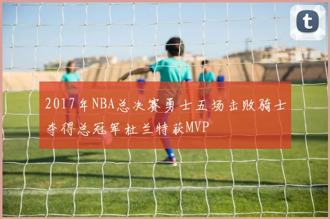 2017年NBA总决赛勇士五场击败骑士夺得总冠军杜兰特获MVP