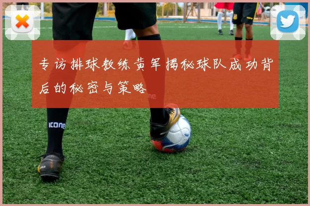 专访排球教练黄军揭秘球队成功背后的秘密与策略
