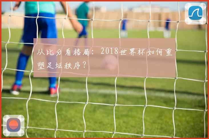 从比分看格局：2018世界杯如何重塑足坛秩序？