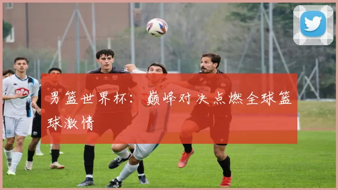 男篮世界杯:巅峰对决点燃全球篮球激情