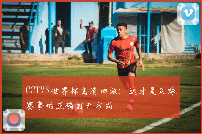 CCTV5世界杯高清回放:这才是足球赛事的正确打开方式