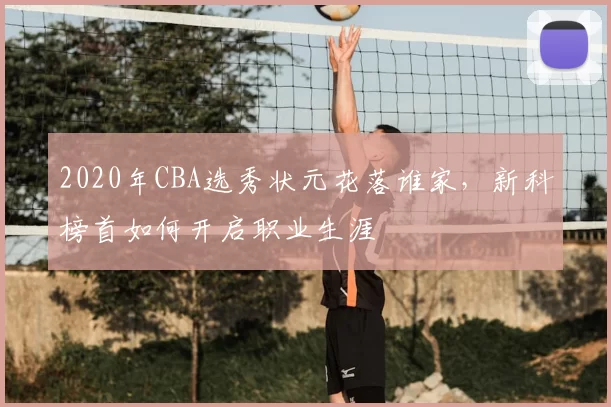 2020年CBA选秀状元花落谁家，新科榜首如何开启职业生涯