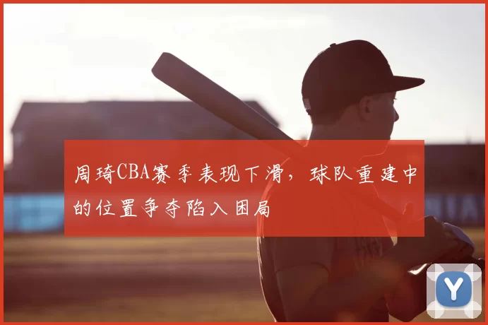 周琦CBA赛季表现下滑，球队重建中的位置争夺陷入困局