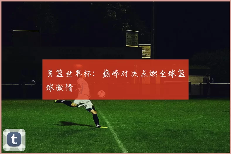 男篮世界杯:巅峰对决点燃全球篮球激情